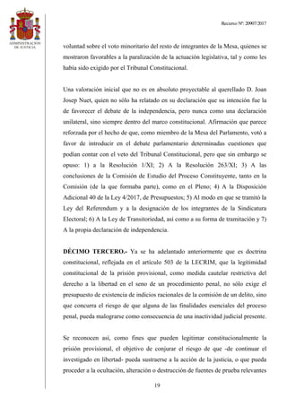Recurso Nº: 20907/2017
19
voluntad sobre el voto minoritario del resto de integrantes de la Mesa, quienes se
mostraron favorables a la paralización de la actuación legislativa, tal y como les
había sido exigido por el Tribunal Constitucional.
Una valoración inicial que no es en absoluto proyectable al querellado D. Joan
Josep Nuet, quien no sólo ha relatado en su declaración que su intención fue la
de favorecer el debate de la independencia, pero nunca como una declaración
unilateral, sino siempre dentro del marco constitucional. Afirmación que parece
reforzada por el hecho de que, como miembro de la Mesa del Parlamento, votó a
favor de introducir en el debate parlamentario determinadas cuestiones que
podían contar con el veto del Tribunal Constitucional, pero que sin embargo se
opuso: 1) a la Resolución 1/XI; 2) A la Resolución 263/XI; 3) A las
conclusiones de la Comisión de Estudio del Proceso Constituyente, tanto en la
Comisión (de la que formaba parte), como en el Pleno; 4) A la Disposición
Adicional 40 de la Ley 4/2017, de Presupuestos; 5) Al modo en que se tramitó la
Ley del Referendum y a la designación de los integrantes de la Sindicatura
Electoral; 6) A la Ley de Transitoriedad, así como a su forma de tramitación y 7)
A la propia declaración de independencia.
DÉCIMO TERCERO.- Ya se ha adelantado anteriormente que es doctrina
constitucional, reflejada en el artículo 503 de la LECRIM, que la legitimidad
constitucional de la prisión provisional, como medida cautelar restrictiva del
derecho a la libertad en el seno de un procedimiento penal, no sólo exige el
presupuesto de existencia de indicios racionales de la comisión de un delito, sino
que concurra el riesgo de que alguna de las finalidades esenciales del proceso
penal, pueda malograrse como consecuencia de una inactividad judicial presente.
Se reconocen así, como fines que pueden legitimar constitucionalmente la
prisión provisional, el objetivo de conjurar el riesgo de que -de continuar el
investigado en libertad- pueda sustraerse a la acción de la justicia, o que pueda
proceder a la ocultación, alteración o destrucción de fuentes de prueba relevantes
 
