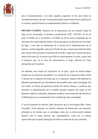 Recurso Nº: 20907/2017
20
para el enjuiciamiento, o en todos aquellos supuestos en los que exista un
razonable pronóstico de que el encausado pueda actuar contra bienes jurídicos de
la víctima o pueda reiterar su comportamiento delictivo en libertad.
DÉCIMO CUARTO.- Respecto de la concurrencia de un eventual riesgo de
fuga en los encausados, la doctrina constitucional (STC 128/1995, de 26 de
junio; 47/2000, de 17 de febrero o 23/2002, de 28 de enero) contempla que la
relevancia de la gravedad del delito y de la pena para la evaluación de los riesgos
de fuga -y con ello, de frustración de la acción de la Administración de la
Justicia- resulta innegable, tanto por el hecho de que a mayor gravedad del delito
más intensa cabe presumir la tentación de la huida, cuanto por el hecho de que a
mayor relevancia de la acción cuya falta de enjuiciamiento se teme, mayor será
el perjuicio que, en el caso de materializarse la fuga, sufrirían los fines
perseguidos por la justicia.
No obstante, este criterio de evaluación “ex re ipsa”, opera de manera dispar
respecto de los distintos querellados. La evaluación de la pena previsible, desde
el prisma de la tentación de huida que le es inherente, impone individualizar la
diferente participación que inicialmente haya podido tener cada investigado. De
otro modo, el criterio de pronóstico pierde los matices fácticos y jurídicos que
permiten la singularización de la medida cautelar respecto del titular de los
derechos subjetivos afectados, pudiendo conducir a una restricción del derecho a
la libertad que no se corresponde con la realidad que dice contemplar.
Y en tal coyuntura de análisis, debe destacarse que la investigada Dña. Carme
Forcadell i Lluis presenta -en estrictos términos de instrucción- una actuación
principal en los hechos que se investigan, tanto por su intervención medular
durante todo el largo proceso que contemplamos, como por la intensa
repercusión que su propio liderazgo ha tenido en cada uno de estos periodos.
 