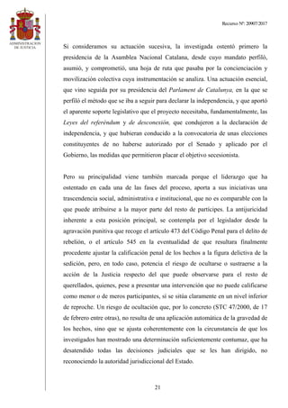 Recurso Nº: 20907/2017
21
Si consideramos su actuación sucesiva, la investigada ostentó primero la
presidencia de la Asamblea Nacional Catalana, desde cuyo mandato perfiló,
asumió, y comprometió, una hoja de ruta que pasaba por la concienciación y
movilización colectiva cuya instrumentación se analiza. Una actuación esencial,
que vino seguida por su presidencia del Parlament de Catalunya, en la que se
perfiló el método que se iba a seguir para declarar la independencia, y que aportó
el aparente soporte legislativo que el proyecto necesitaba, fundamentalmente, las
Leyes del referéndum y de desconexión, que condujeron a la declaración de
independencia, y que hubieran conducido a la convocatoria de unas elecciones
constituyentes de no haberse autorizado por el Senado y aplicado por el
Gobierno, las medidas que permitieron placar el objetivo secesionista.
Pero su principalidad viene también marcada porque el liderazgo que ha
ostentado en cada una de las fases del proceso, aporta a sus iniciativas una
trascendencia social, administrativa e institucional, que no es comparable con la
que puede atribuirse a la mayor parte del resto de partícipes. La antijuricidad
inherente a esta posición principal, se contempla por el legislador desde la
agravación punitiva que recoge el artículo 473 del Código Penal para el delito de
rebelión, o el artículo 545 en la eventualidad de que resultara finalmente
procedente ajustar la calificación penal de los hechos a la figura delictiva de la
sedición, pero, en todo caso, potencia el riesgo de ocultarse o sustraerse a la
acción de la Justicia respecto del que puede observarse para el resto de
querellados, quienes, pese a presentar una intervención que no puede calificarse
como menor o de meros participantes, sí se sitúa claramente en un nivel inferior
de reproche. Un riesgo de ocultación que, por lo concreto (STC 47/2000, de 17
de febrero entre otras), no resulta de una aplicación automática de la gravedad de
los hechos, sino que se ajusta coherentemente con la circunstancia de que los
investigados han mostrado una determinación suficientemente contumaz, que ha
desatendido todas las decisiones judiciales que se les han dirigido, no
reconociendo la autoridad jurisdiccional del Estado.
 
