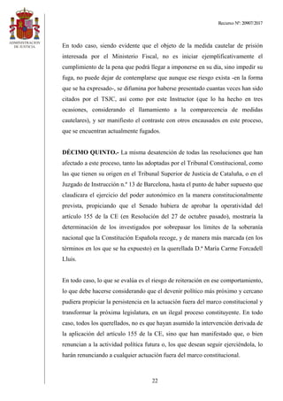 Recurso Nº: 20907/2017
22
En todo caso, siendo evidente que el objeto de la medida cautelar de prisión
interesada por el Ministerio Fiscal, no es iniciar ejemplificativamente el
cumplimiento de la pena que podrá llegar a imponerse en su día, sino impedir su
fuga, no puede dejar de contemplarse que aunque ese riesgo exista -en la forma
que se ha expresado-, se difumina por haberse presentado cuantas veces han sido
citados por el TSJC, así como por este Instructor (que lo ha hecho en tres
ocasiones, considerando el llamamiento a la comparecencia de medidas
cautelares), y ser manifiesto el contraste con otros encausados en este proceso,
que se encuentran actualmente fugados.
DÉCIMO QUINTO.- La misma desatención de todas las resoluciones que han
afectado a este proceso, tanto las adoptadas por el Tribunal Constitucional, como
las que tienen su origen en el Tribunal Superior de Justicia de Cataluña, o en el
Juzgado de Instrucción n.º 13 de Barcelona, hasta el punto de haber supuesto que
claudicara el ejercicio del poder autonómico en la manera constitucionalmente
prevista, propiciando que el Senado hubiera de aprobar la operatividad del
artículo 155 de la CE (en Resolución del 27 de octubre pasado), mostraría la
determinación de los investigados por sobrepasar los límites de la soberanía
nacional que la Constitución Española recoge, y de manera más marcada (en los
términos en los que se ha expuesto) en la querellada D.ª María Carme Forcadell
Lluis.
En todo caso, lo que se evalúa es el riesgo de reiteración en ese comportamiento,
lo que debe hacerse considerando que el devenir político más próximo y cercano
pudiera propiciar la persistencia en la actuación fuera del marco constitucional y
transformar la próxima legislatura, en un ilegal proceso constituyente. En todo
caso, todos los querellados, no es que hayan asumido la intervención derivada de
la aplicación del artículo 155 de la CE, sino que han manifestado que, o bien
renuncian a la actividad política futura o, los que desean seguir ejerciéndola, lo
harán renunciando a cualquier actuación fuera del marco constitucional.
 
