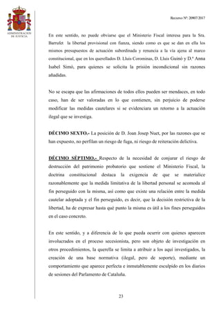 Recurso Nº: 20907/2017
23
En este sentido, no puede obviarse que el Ministerio Fiscal interesa para la Sra.
Barrufet la libertad provisional con fianza, siendo como es que se dan en ella los
mismos presupuestos de actuación subordinada y renuncia a la vía ajena al marco
constitucional, que en los querellados D. Lluis Corominas, D. Lluis Guinó y D.ª Anna
Isabel Simó, para quienes se solicita la prisión incondicional sin razones
añadidas.
No se escapa que las afirmaciones de todos ellos pueden ser mendaces, en todo
caso, han de ser valoradas en lo que contienen, sin perjuicio de poderse
modificar las medidas cautelares si se evidenciara un retorno a la actuación
ilegal que se investiga.
DÉCIMO SEXTO.- La posición de D. Joan Josep Nuet, por las razones que se
han expuesto, no perfilan un riesgo de fuga, ni riesgo de reiteración delictiva.
DÉCIMO SÉPTIMO.- Respecto de la necesidad de conjurar el riesgo de
destrucción del patrimonio probatorio que sostiene el Ministerio Fiscal, la
doctrina constitucional destaca la exigencia de que se materialice
razonablemente que la medida limitativa de la libertad personal se acomoda al
fin perseguido con la misma, así como que existe una relación entre la medida
cautelar adoptada y el fin perseguido, es decir, que la decisión restrictiva de la
libertad, ha de expresar hasta qué punto la misma es útil a los fines perseguidos
en el caso concreto.
En este sentido, y a diferencia de lo que pueda ocurrir con quienes aparecen
involucrados en el proceso secesionista, pero son objeto de investigación en
otros procedimientos, la querella se limita a atribuir a los aquí investigados, la
creación de una base normativa (ilegal, pero de soporte), mediante un
comportamiento que aparece perfecta e inmutablemente esculpido en los diarios
de sesiones del Parlamento de Cataluña.
 