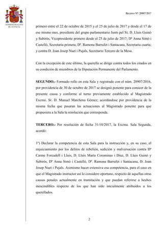 Recurso Nº: 20907/2017
2
primero entre el 22 de octubre de 2015 y el 25 de julio de 2017 y desde el 17 de
ese mismo mes, presidente del grupo parlamentario Junts pel Sí; D. Lluis Guinó
y Subirós, Vicepresidente primero desde el 25 de julio de 2017; Dª Anna Simó i
Castelló, Secretaria primera; Dª. Ramona Barrufet i Santacana, Secretaria cuarta;
y contra D. Joan Josep Nuet i Pujals, Secretario Tercero de la Mesa.
Con la excepción de este último, la querella se dirige contra todos los citados en
su condición de miembros de la Diputación Permanente del Parlamento.
SEGUNDO.- Formado rollo en esta Sala y registrado con el núm. 20907/2016,
por providencia de 30 de octubre de 2017 se designó ponente para conocer de la
presente causa y conforme al turno previamente establecido al Magistrado
Excmo. Sr. D. Manuel Marchena Gómez; acordándose por providencia de la
misma fecha que pasaran las actuaciones al Magistrado ponente para que
propusiera a la Sala la resolución que corresponda.
TERCERO.- Por resolución de fecha 31/10/2017, la Excma. Sala Segunda,
acordó:
1º) Declarar la competencia de esta Sala para la instrucción y, en su caso, el
enjuiciamiento por los delitos de rebelión, sedición y malversación contra Dª
Carme Forcadell i Lluis, D. Lluís María Corominas i Díaz, D. Lluis Guinó y
Subirós, Dª Anna Simó i Castelló, Dª. Ramona Barrufet i Santacana, D. Joan
Josep Nuet i Pujals. Asimismo hacer extensiva esa competencia, para el caso en
que el Magistrado instructor así lo considere oportuno, respecto de aquellas otras
causas penales actualmente en tramitación y que puedan referirse a hechos
inescindibles respecto de los que han sido inicialmente atribuidos a los
querellados.
 