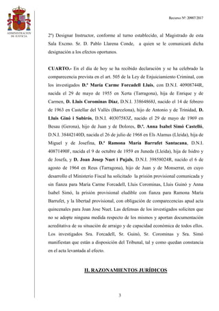 Recurso Nº: 20907/2017
3
2º) Designar Instructor, conforme al turno establecido, al Magistrado de esta
Sala Excmo. Sr. D. Pablo Llarena Conde, a quien se le comunicará dicha
designación a los efectos oportunos.
CUARTO.- En el día de hoy se ha recibido declaración y se ha celebrado la
comparecencia prevista en el art. 505 de la Ley de Enjuiciamiento Criminal, con
los investigados D.ª María Carme Forcadell Lluis, con D.N.I. 40908744R,
nacida el 29 de mayo de 1955 en Xerta (Tarragona), hija de Enrique y de
Carmen, D. Lluis Corominas Díaz, D.N.I. 33864868J, nacido el 14 de febrero
de 1963 en Castellar del Vallés (Barcelona), hijo de Antonio y de Trinidad, D.
Lluis Ginó i Subirós, D.N.I. 40307583Z, nacido el 29 de mayo de 1969 en
Besau (Gerona), hijo de Juan y de Dolores, D.ª. Anna Isabel Simó Castelló,
D.N.I. 38442140D, nacida el 26 de julio de 1968 en Els Alamus (Lleida), hija de
Miguel y de Josefina, D.ª Ramona María Barrufet Santacana, D.N.I.
40871490F, nacida el 9 de octubre de 1959 en Juneda (Lleida), hija de Isidro y
de Josefa, y D. Joan Josep Nuet i Pujals, D.N.I. 39858024R, nacido el 6 de
agosto de 1964 en Reus (Tarragona), hijo de Juan y de Monserrat, en cuyo
desarrollo el Ministerio Fiscal ha solicitado la prisión provisional comunicada y
sin fianza para María Carme Forcadell, Lluis Corominas, Lluis Guinó y Anna
Isabel Simó, la prisión provisional eludible con fianza para Ramona María
Barrufet, y la libertad provisional, con obligación de comparecencias apud acta
quincenales para Joan Jose Nuet. Las defensas de los investigados soliciten que
no se adopte ninguna medida respecto de los mismos y aportan documentación
acreditativa de su situación de arraigo y de capacidad económica de todos ellos.
Los investigados Sra. Forcadell, Sr. Guinó, Sr. Corominas y Sra. Simó
manifiestan que están a disposición del Tribunal, tal y como quedan constancia
en el acta levantada al efecto.
II. RAZONAMIENTOS JURÍDICOS
 