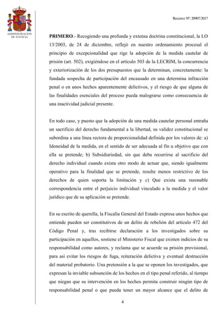 Recurso Nº: 20907/2017
4
PRIMERO.- Recogiendo una profunda y extensa doctrina constitucional, la LO
13/2003, de 24 de diciembre, reflejó en nuestro ordenamiento procesal el
principio de excepcionalidad que rige la adopción de la medida cautelar de
prisión (art. 502), exigiéndose en el artículo 503 de la LECRIM, la concurrencia
y exteriorización de los dos presupuestos que la determinan, concretamente: la
fundada sospecha de participación del encausado en una determina infracción
penal o en unos hechos aparentemente delictivos, y el riesgo de que alguna de
las finalidades esenciales del proceso pueda malograrse como consecuencia de
una inactividad judicial presente.
En todo caso, y puesto que la adopción de una medida cautelar personal entraña
un sacrificio del derecho fundamental a la libertad, su validez constitucional se
subordina a una línea rectora de proporcionalidad definida por los valores de: a)
Idoneidad de la medida, en el sentido de ser adecuada al fin u objetivo que con
ella se pretende; b) Subsidiariedad, sin que deba recurrirse al sacrificio del
derecho individual cuando exista otro modo de actuar que, siendo igualmente
operativo para la finalidad que se pretende, resulte menos restrictivo de los
derechos de quien soporta la limitación y c) Que exista una razonable
correspondencia entre el perjuicio individual vinculado a la medida y el valor
jurídico que de su aplicación se pretende.
En su escrito de querella, la Fiscalía General del Estado expresa unos hechos que
entiende pueden ser constitutivos de un delito de rebelión del artículo 472 del
Código Penal y, tras recibirse declaración a los investigados sobre su
participación en aquellos, sostiene el Ministerio Fiscal que existen indicios de su
responsabilidad como autores, y reclama que se acuerde su prisión provisional,
para así evitar los riesgos de fuga, reiteración delictiva y eventual destrucción
del material probatorio. Una pretensión a la que se oponen los investigados, que
expresan la inviable subsunción de los hechos en el tipo penal referido, al tiempo
que niegan que su intervención en los hechos permita construir ningún tipo de
responsabilidad penal o que pueda tener un mayor alcance que el delito de
 