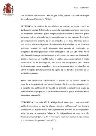 Recurso Nº: 20907/2017
5
desobediencia a la autoridad. Añaden, por último, que no concurren los riesgos
invocados por el Ministerio Público.
SEGUNDO.- Es evidente la imposibilidad de realizar un juicio cerrado de
calificación jurídica de los hechos, cuando la investigación arranca. Corroborar
de una manera consistente que se han producido las acciones u omisiones que se
entienden típicas, aclarando las circunstancias que las han rodeado, desvelando
el comportamiento concreto de los investigados, y los muy diferentes matices
que pueden influir en el proceso de subsunción de los hechos en los diferentes
preceptos penales, no puede alcanzarse sino después de practicadas las
diligencias de investigación que le son conducentes (art. 299 LECRIM). Pese a
ello, las decisiones que necesariamente se adoptan en los momentos iniciales del
proceso, exigen de un respaldo fáctico y jurídico que, aunque refleje el estado
embrionario de la investigación, no puede ser reemplazado por simples
conjeturas o por meras sospechas, y menos aun cuando estas premisas han de
servir de soporte para la restricción de alguno de los derechos esenciales de los
sometidos a proceso.
Desde esta observación circunstancial e interina de los hechos objeto de
querella, y sin perjuicio de que las acreditaciones fácticas puedan ir conduciendo
a sustentar una calificación divergente, se constata la concurrencia inicial de
todos elementos que precisa la calificación de rebelión que el Ministerio Fiscal
sustenta en su querella.
TERCERO.- El artículo 472 del Código Penal, contempla como autores del
delito de rebelión, a los que “se alzaren violenta y públicamente” para lograr la
consecución de alguno de los fines expresamente previstos en dicho precepto,
entre los que se encuentra, “declarar la independencia de una parte del
territorio nacional” (art. 472.5º) y “sustraer a cualquier clase de fuerza armada
a la obediencia del gobierno” (art. 472.7).
 