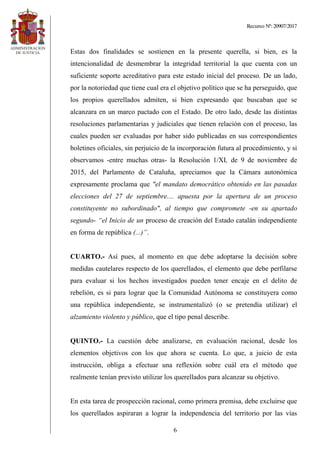 Recurso Nº: 20907/2017
6
Estas dos finalidades se sostienen en la presente querella, si bien, es la
intencionalidad de desmembrar la integridad territorial la que cuenta con un
suficiente soporte acreditativo para este estado inicial del proceso. De un lado,
por la notoriedad que tiene cual era el objetivo político que se ha perseguido, que
los propios querellados admiten, si bien expresando que buscaban que se
alcanzara en un marco pactado con el Estado. De otro lado, desde las distintas
resoluciones parlamentarias y judiciales que tienen relación con el proceso, las
cuales pueden ser evaluadas por haber sido publicadas en sus correspondientes
boletines oficiales, sin perjuicio de la incorporación futura al procedimiento, y si
observamos -entre muchas otras- la Resolución 1/XI, de 9 de noviembre de
2015, del Parlamento de Cataluña, apreciamos que la Cámara autonómica
expresamente proclama que "el mandato democrático obtenido en las pasadas
elecciones del 27 de septiembre.... apuesta por la apertura de un proceso
constituyente no subordinado", al tiempo que compromete -en su apartado
segundo- “el Inicio de un proceso de creación del Estado catalán independiente
en forma de república (...)”.
CUARTO.- Así pues, al momento en que debe adoptarse la decisión sobre
medidas cautelares respecto de los querellados, el elemento que debe perfilarse
para evaluar si los hechos investigados pueden tener encaje en el delito de
rebelión, es si para lograr que la Comunidad Autónoma se constituyera como
una república independiente, se instrumentalizó (o se pretendía utilizar) el
alzamiento violento y público, que el tipo penal describe.
QUINTO.- La cuestión debe analizarse, en evaluación racional, desde los
elementos objetivos con los que ahora se cuenta. Lo que, a juicio de esta
instrucción, obliga a efectuar una reflexión sobre cuál era el método que
realmente tenían previsto utilizar los querellados para alcanzar su objetivo.
En esta tarea de prospección racional, como primera premisa, debe excluirse que
los querellados aspiraran a lograr la independencia del territorio por las vías
 