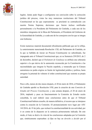 Recurso Nº: 20907/2017
7
legales. Jamás pudo llegar a configurarse esa convicción sobre la corrección
jurídica del proceso, vistas las muy numerosas resoluciones del Tribunal
Constitucional en las que expresamente se proclamó su contradicción con
nuestra Norma Suprema; decisiones que fueron incluso notificadas
personalmente a la Presidenta del Parlamento de Cataluña, a cada uno de los
miembros integrantes de la Mesa del Parlamento, al Presidente del Gobierno de
la Generalidad de Cataluña, y a cada uno de los consejeros con los que se integra
este Gobierno.
Existe numeroso material documental oficialmente publicado que así lo refleja.
La anteriormente mencionada Resolución 1/XI, del Parlamento de Cataluña, en
la que se hablaba de iniciar un Proceso Constituyente no subordinado, fue
impugnada ante el Tribunal Constitucional que, en su Sentencia 259/2015, de 2
de diciembre, declaró que el Parlament de Catalunya se atribuía una soberanía
superior a la que deriva de la autonomía reconocida por la Constitución a las
nacionalidades que integran la Nación española, y remarcaba que la Cámara
autonómica no podía erigirse en fuente de legitimidad jurídica y política, hasta
arrogarse la potestad de vulnerar el orden constitucional que sustenta su propia
autoridad.
Pese a ello, menos de dos meses después, el 20 de enero de 2016, el Parlamento
de Cataluña aprobó su Resolución 5/XI, para la creación de una Comisión de
Estudio del Proceso Constituyente, y una semana después, el 28 de enero de
2016, implantó y puso en funcionamiento la Comisión de Estudio recién
concebida, la cual elaboró unas conclusiones antes de que el Tribunal
Constitucional hubiera resuelto, de manera definitiva, el recurso que se interpuso
contra la creación de la Comisión. El pronunciamiento tuvo lugar por ATC
141/2016, de 19 de julio, que rechazó la constitucionalidad de esa actividad, por
ir en contra de lo dispuesto en la sentencia primeramente indicada. De este
modo, el Auto se dictó a la vista de las conclusiones adoptadas por la Comisión
que, sintéticamente expresaban: a) Que no hay un derecho a decidir por el
 
