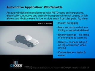 Automotive Application: Windshields
An auto windshield manufactured with PETD uses an inexpensive,
electrically conductive and optically transparent internal coating which
allows push-button ease for ice to slide away, frost dissipate, fog clear
                                     Video PETD Windshield         Instant defogging
                                                                   Mere seconds to de-ice a
                                                                    thickly covered windshield
                                                                   Energy savings – no idling
                                                                    of the engine to warm up
                                                                   Safety – no ice buildup &
                                                                    no fog obstruction while
                                                                    driving
                                                                   Convenience – faster &
                                                                    easier



                IceCode LLC
                                                                                                                     1
                5 Technology Drive, Suite 2 | West Lebanon, New Hampshire 03784 | USA | 888-448-9206 | www.IceCode.com
 