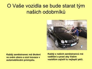 O Vaše vozidla se bude starat tým
našich odobrníků
Každý z našich zaměstnanců má
vzdělání a praxi aby Vašim
vozidlům zajistil tu nejlepší péči.
Každý zaměstnanec má školení
ve svém oboru a zná inovace v
automobilovém průmyslu.
 