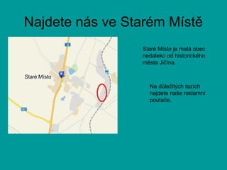 Najdete nás ve Starém Místě
Staré Místo je malá obec
nedaleko od historického
města Jičína.
Na důležitých tazích
najdete naše reklamní
poutače.
 