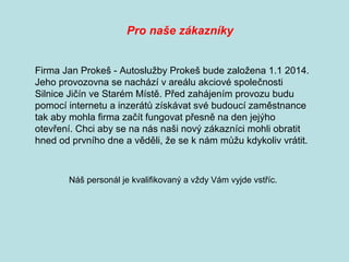 Firma Jan Prokeš - Autoslužby Prokeš bude založena 1.1 2014.
Jeho provozovna se nachází v areálu akciové společnosti
Silnice Jičín ve Starém Místě. Před zahájením provozu budu
pomocí internetu a inzerátů získávat své budoucí zaměstnance
tak aby mohla firma začít fungovat přesně na den jejýho
otevření. Chci aby se na nás naši nový zákazníci mohli obratit
hned od prvního dne a věděli, že se k nám můžu kdykoliv vrátit.
Pro naše zákazníky
Náš personál je kvalifikovaný a vždy Vám vyjde vstříc.
 
