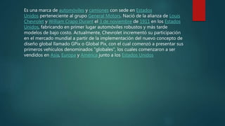 Es una marca de automóviles y camiones con sede en Estados
Unidos perteneciente al grupo General Motors. Nació de la alianza de Louis
Chevrolet y William Crapo Durant el 3 de noviembre de 1911 en los Estados
Unidos, fabricando en primer lugar automóviles robustos y más tarde
modelos de bajo costo. Actualmente, Chevrolet incrementó su participación
en el mercado mundial a partir de la implementación del nuevo concepto de
diseño global llamado GPix o Global Pix, con el cual comenzó a presentar sus
primeros vehículos denominados "globales", los cuales comenzaron a ser
vendidos en Asia, Europa y América junto a los Estados Unidos
 