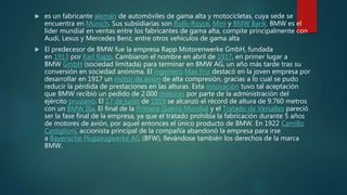  es un fabricante alemán de automóviles de gama alta y motocicletas, cuya sede se
encuentra en Múnich. Sus subsidiarias son Rolls-Royce, Mini y BMW Bank. BMW es el
líder mundial en ventas entre los fabricantes de gama alta, compite principalmente con
Audi, Lexus y Mercedes Benz, entre otros vehículos de gama alta
 El predecesor de BMW fue la empresa Rapp Motorenwerke GmbH, fundada
en 1913 por Karl Rapp. Cambiaron el nombre en abril de 1917, en primer lugar a
BMW GmbH (sociedad limitada) para terminar en BMW AG, un año más tarde tras su
conversión en sociedad anónima. El ingeniero Max Friz destacó en la joven empresa por
desarrollar en 1917 un motor de avión de alta compresión, gracias a lo cual se pudo
reducir la pérdida de prestaciones en las alturas. Esta innovación tuvo tal aceptación
que BMW recibió un pedido de 2.000 motores por parte de la administración del
ejército prusiano. El 17 de junio de 1919 se alcanzó el récord de altura de 9.760 metros
con un BMW IIIa. El final de la Primera Guerra Mundial y el Tratado de Versalles pareció
ser la fase final de la empresa, ya que el tratado prohibía la fabricación durante 5 años
de motores de avión, por aquel entonces el único producto de BMW. En 1922 Camillo
Castiglioni, accionista principal de la compañía abandonó la empresa para irse
a Bayerische Flugzeugwerke AG (BFW), llevándose también los derechos de la marca
BMW.
 