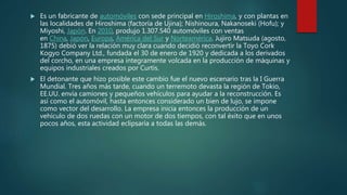  Es un fabricante de automóviles con sede principal en Hiroshima, y con plantas en
las localidades de Hiroshima (factoría de Ujina); Nishinoura, Nakanoseki (Hofu); y
Miyoshi, Japón. En 2010, produjo 1.307.540 automóviles con ventas
en China, Japón, Europa, América del Sur y Norteamérica. Jujiro Matsuda (agosto,
1875) debió ver la relación muy clara cuando decidió reconvertir la Toyo Cork
Kogyo Company Ltd., fundada el 30 de enero de 1920 y dedicada a los derivados
del corcho, en una empresa íntegramente volcada en la producción de máquinas y
equipos industriales creados por Curtis.
 El detonante que hizo posible este cambio fue el nuevo escenario tras la I Guerra
Mundial. Tres años más tarde, cuando un terremoto devasta la región de Tokio,
EE.UU. envía camiones y pequeños vehículos para ayudar a la reconstrucción. Es
así como el automóvil, hasta entonces considerado un bien de lujo, se impone
como vector del desarrollo. La empresa inicia entonces la producción de un
vehículo de dos ruedas con un motor de dos tiempos, con tal éxito que en unos
pocos años, esta actividad eclipsaría a todas las demás.
 