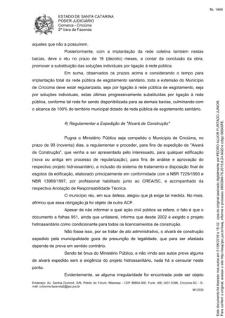 ESTADO DE SANTA CATARINA
PODER JUDICIÁRIO
Comarca - Criciúma
2ª Vara da Fazenda
Endereço: Av. Santos Dumont, S/N, Prédio do Fórum, Milanese - CEP 88804-500, Fone: (48) 3431-5396, Criciúma-SC - E-
mail: criciuma.fazenda2@tjsc.jus.br
M12530
aqueles que não a possuírem.
Posteriormente, com a implantação da rede coletiva também nestas
bacias, deve o réu no prazo de 18 (dezoito) meses, a contar da conclusão da obra,
promover a substituição das soluções individuais por ligação à rede pública.
Em suma, observados os prazos acima e considerando o tempo para
implantação total da rede pública de esgotamento sanitário, toda a extensão do Município
de Criciúma deve estar regularizada, seja por ligação à rede pública de esgotamento, seja
por soluções individuais, estas últimas progressivamente substituídas por ligação à rede
pública, conforme tal rede for sendo disponibilizada para as demais bacias, culminando com
o alcance de 100% do território municipal dotado de rede pública de esgotamento sanitário.
4) Regulamentar a Expedição de "Alvará de Construção"
Pugna o Ministério Público seja compelido o Município de Criciúma, no
prazo de 90 (noventa) dias, a regulamentar e proceder, para fins de expedição de "Alvará
de Construção", que venha a ser apresentado pelo interessado, para qualquer edificação
(nova ou antiga em processo de regularização), para fins de análise e aprovação do
respectivo projeto hidrossanitário, a inclusão do sistema de tratamento e disposição final de
esgotos da edificação, elaborado principalmente em conformidade com a NBR 7229/1993 e
NBR 13969/1997, por profissional habilitado junto ao CREA/SC, e acompanhado da
respectiva Anotação de Responsabilidade Técnica.
O município réu, em sua defesa, alegou que já exige tal medida. No mais,
afirmou que essa obrigação já foi objeto de outra ACP.
Apesar de não informar a qual ação civil pública se refere, o fato é que o
documento a folhas 951, ainda que unilateral, informa que desde 2002 é exigido o projeto
hidrossanitário como condicionante para todos os licenciamentos de construção.
Não fosse isso, por se tratar de ato administrativo, o alvará de construção
expedido pela municipalidade goza de presunção de legalidade, que para ser afastada
depende de prova em sentido contrário.
Sendo tal ônus do Ministério Público, e não vindo aos autos prova alguma
de alvará expedido sem a exigência do projeto hidrossanitário, nada há a censurar neste
ponto.
Evidentemente, se alguma irregularidade for encontrada pode ser objeto
Paraconferirooriginal,acesseositehttp://esaj.tjsc.jus.br/esaj,informeoprocesso0900399-76.2015.8.24.0020ecdigo56545FE.
Estedocumentofoiliberadonosautosem01/06/2016s15:32,cpiadooriginalassinadodigitalmenteporPEDROAUJORFURTADOJUNIOR.
fls. 1449
 