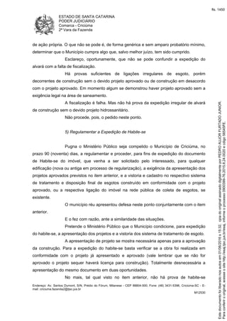 ESTADO DE SANTA CATARINA
PODER JUDICIÁRIO
Comarca - Criciúma
2ª Vara da Fazenda
Endereço: Av. Santos Dumont, S/N, Prédio do Fórum, Milanese - CEP 88804-500, Fone: (48) 3431-5396, Criciúma-SC - E-
mail: criciuma.fazenda2@tjsc.jus.br
M12530
de ação própria. O que não se pode é, de forma genérica e sem amparo probatório mínimo,
determinar que o Município cumpra algo que, salvo melhor juízo, tem sido cumprido.
Esclareço, oportunamente, que não se pode confundir a expedição do
alvará com a falta de fiscalização.
Há provas suficientes de ligações irregulares de esgoto, porém
decorrentes de construção sem o devido projeto aprovado ou de construção em desacordo
com o projeto aprovado. Em momento algum se demonstrou haver projeto aprovado sem a
exigência legal na área de saneamento.
A fiscalização é falha. Mas não há prova da expedição irregular de alvará
de construção sem o devido projeto hidrossanitário.
Não procede, pois, o pedido neste ponto.
5) Regulamentar a Expedição de Habite-se
Pugna o Ministério Público seja compelido o Município de Criciúma, no
prazo 90 (noventa) dias, a regulamentar e proceder, para fins de expedição do documento
de Habite-se do imóvel, que venha a ser solicitado pelo interessado, para qualquer
edificação (nova ou antiga em processo de regularização), a exigência da apresentação dos
projetos aprovados previstos no item anterior, e a vistoria e cadastro no respectivo sistema
de tratamento e disposição final de esgotos construído em conformidade com o projeto
aprovado, ou a respectiva ligação do imóvel na rede pública de coleta de esgotos, se
existente.
O município réu apresentou defesa neste ponto conjuntamente com o item
anterior.
E o fez com razão, ante a similaridade das situações.
Pretende o Ministério Público que o Município condicione, para expedição
do habite-se, a apresentação dos projetos e a vistoria dos sistema de tratamento de esgoto.
A apresentação de projeto se mostra necessária apenas para a aprovação
da construção. Para a expedição do habite-se basta verificar se a obra foi realizada em
conformidade com o projeto já apresentado e aprovado (vale lembrar que se não for
aprovado o projeto sequer haverá licença para construção). Totalmente desnecessária a
apresentação do mesmo documento em duas oportunidades.
No mais, tal qual visto no item anterior, não há prova de habite-se
Paraconferirooriginal,acesseositehttp://esaj.tjsc.jus.br/esaj,informeoprocesso0900399-76.2015.8.24.0020ecdigo56545FE.
Estedocumentofoiliberadonosautosem01/06/2016s15:32,cpiadooriginalassinadodigitalmenteporPEDROAUJORFURTADOJUNIOR.
fls. 1450
 