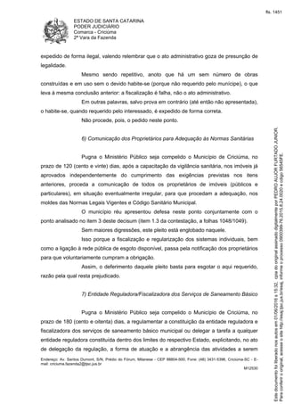 ESTADO DE SANTA CATARINA
PODER JUDICIÁRIO
Comarca - Criciúma
2ª Vara da Fazenda
Endereço: Av. Santos Dumont, S/N, Prédio do Fórum, Milanese - CEP 88804-500, Fone: (48) 3431-5396, Criciúma-SC - E-
mail: criciuma.fazenda2@tjsc.jus.br
M12530
expedido de forma ilegal, valendo relembrar que o ato administrativo goza de presunção de
legalidade.
Mesmo sendo repetitivo, anoto que há um sem número de obras
construídas e em uso sem o devido habite-se (porque não requerido pelo munícipe), o que
leva à mesma conclusão anterior: a fiscalização é falha, não o ato administrativo.
Em outras palavras, salvo prova em contrário (até então não apresentada),
o habite-se, quando requerido pelo interessado, é expedido de forma correta.
Não procede, pois, o pedido neste ponto.
6) Comunicação dos Proprietários para Adequação às Normas Sanitárias
Pugna o Ministério Público seja compelido o Município de Criciúma, no
prazo de 120 (cento e vinte) dias, após a capacitação da vigilância sanitária, nos imóveis já
aprovados independentemente do cumprimento das exigências previstas nos itens
anteriores, proceda a comunicação de todos os proprietários de imóveis (públicos e
particulares), em situação eventualmente irregular, para que procedam a adequação, nos
moldes das Normas Legais Vigentes e Código Sanitário Municipal.
O município réu apresentou defesa neste ponto conjuntamente com o
ponto analisado no item 3 deste decisum (item 1.3 da contestação, a folhas 1048/1049).
Sem maiores digressões, este pleito está englobado naquele.
Isso porque a fiscalização e regularização dos sistemas individuais, bem
como a ligação à rede pública de esgoto disponível, passa pela notificação dos proprietários
para que voluntariamente cumpram a obrigação.
Assim, o deferimento daquele pleito basta para esgotar o aqui requerido,
razão pela qual resta prejudicado.
7) Entidade Reguladora/Fiscalizadora dos Serviços de Saneamento Básico
Pugna o Ministério Público seja compelido o Município de Criciúma, no
prazo de 180 (cento e oitenta) dias, a regulamentar a constituição da entidade reguladora e
fiscalizadora dos serviços de saneamento básico municipal ou delegar a tarefa a qualquer
entidade reguladora constituída dentro dos limites do respectivo Estado, explicitando, no ato
de delegação da regulação, a forma de atuação e a abrangência das atividades a serem
Paraconferirooriginal,acesseositehttp://esaj.tjsc.jus.br/esaj,informeoprocesso0900399-76.2015.8.24.0020ecdigo56545FE.
Estedocumentofoiliberadonosautosem01/06/2016s15:32,cpiadooriginalassinadodigitalmenteporPEDROAUJORFURTADOJUNIOR.
fls. 1451
 