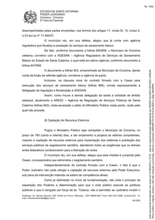 ESTADO DE SANTA CATARINA
PODER JUDICIÁRIO
Comarca - Criciúma
2ª Vara da Fazenda
Endereço: Av. Santos Dumont, S/N, Prédio do Fórum, Milanese - CEP 88804-500, Fone: (48) 3431-5396, Criciúma-SC - E-
mail: criciuma.fazenda2@tjsc.jus.br
M12530
desempenhadas pelas partes envolvidas, nos termos dos artigos 11, inciso III, 15, inciso II,
e 23 da Lei nº 11.445/07.
O município réu, em sua defesa, alegou que já conta com agência
reguladora que fiscaliza a prestação do serviços de saneamento básico.
De fato, conforme documento a folhas 850/856, o Município de Criciúma
celebrou convênio com a AGESAN – Agência Reguladora de Serviços de Saneamento
Básico do Estado de Santa Catarina, o qual está em plena vigência, conforme documento a
folhas 847/848.
O documento a folhas 903, encaminhado ao Município de Criciúma, dando
conta da fusão da referida agência, corrobora a vigência do pacto.
Inclusive, na cláusula nona do contrato firmado com a Casan para
execução dos serviços de saneamento básico (folhas 868), consta expressamente a
delegação da regulação e fiscalização à AGESAN.
Assim, como houve a devida delegação da tarefa à entidade de âmbito
estadual, atualmente a ARESC – Agência de Regulação de Serviços Públicos de Santa
Catarina (folhas 903), resta esvaziado o pleito do Ministério Público neste ponto, razão pela
qual não procede.
8) Captação de Recursos Externos
Pugna o Ministério Público seja compelido o Município de Criciúma, no
prazo de 180 (cento e oitenta) dias, a dar andamento a projetos às esferas competentes,
visando a captação de recursos externos para implantação dos sistemas e prestação dos
serviços públicos de esgotamento sanitário, atendendo todas as exigências que os demais
entes federativos condicionarem para a liberação de verba.
O município réu, em sua defesa, alegou que esta medida é cumprida pela
Casan, concessionária que administra o esgotamento sanitário.
Independentemente do contrato firmado com a Casan, o fato é que o
Poder Judiciário não pode obrigar a captação de recursos externos pelo Poder Executivo,
sob pena de intervenção indevida na esfera de competência alheia.
Como já delimitado no início da fundamentação, não viola o princípio da
separação dos Poderes a determinação para que o ente público execute as políticas
públicas a que é obrigado por força de lei. Todavia, não é permitido ao Judiciário invadir o
Paraconferirooriginal,acesseositehttp://esaj.tjsc.jus.br/esaj,informeoprocesso0900399-76.2015.8.24.0020ecdigo56545FE.
Estedocumentofoiliberadonosautosem01/06/2016s15:32,cpiadooriginalassinadodigitalmenteporPEDROAUJORFURTADOJUNIOR.
fls. 1452
 