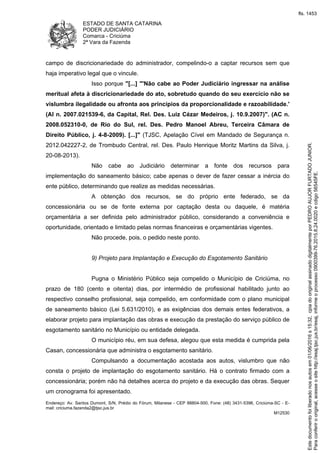 ESTADO DE SANTA CATARINA
PODER JUDICIÁRIO
Comarca - Criciúma
2ª Vara da Fazenda
Endereço: Av. Santos Dumont, S/N, Prédio do Fórum, Milanese - CEP 88804-500, Fone: (48) 3431-5396, Criciúma-SC - E-
mail: criciuma.fazenda2@tjsc.jus.br
M12530
campo de discricionariedade do administrador, compelindo-o a captar recursos sem que
haja imperativo legal que o vincule.
Isso porque "[...] "'Não cabe ao Poder Judiciário ingressar na análise
meritual afeta à discricionariedade do ato, sobretudo quando do seu exercício não se
vislumbra ilegalidade ou afronta aos princípios da proporcionalidade e razoabilidade.'
(AI n. 2007.021539-6, da Capital, Rel. Des. Luiz Cézar Medeiros, j. 10.9.2007)". (AC n.
2008.052310-0, de Rio do Sul, rel. Des. Pedro Manoel Abreu, Terceira Câmara de
Direito Público, j. 4-8-2009). [...]" (TJSC, Apelação Cível em Mandado de Segurança n.
2012.042227-2, de Trombudo Central, rel. Des. Paulo Henrique Moritz Martins da Silva, j.
20-08-2013).
Não cabe ao Judiciário determinar a fonte dos recursos para
implementação do saneamento básico; cabe apenas o dever de fazer cessar a inércia do
ente público, determinando que realize as medidas necessárias.
A obtenção dos recursos, se do próprio ente federado, se da
concessionária ou se de fonte externa por captação desta ou daquele, é matéria
orçamentária a ser definida pelo administrador público, considerando a conveniência e
oportunidade, orientado e limitado pelas normas financeiras e orçamentárias vigentes.
Não procede, pois, o pedido neste ponto.
9) Projeto para Implantação e Execução do Esgotamento Sanitário
Pugna o Ministério Público seja compelido o Município de Criciúma, no
prazo de 180 (cento e oitenta) dias, por intermédio de profissional habilitado junto ao
respectivo conselho profissional, seja compelido, em conformidade com o plano municipal
de saneamento básico (Lei 5.631/2010), e as exigências dos demais entes federativos, a
elaborar projeto para implantação das obras e execução da prestação do serviço público de
esgotamento sanitário no Município ou entidade delegada.
O município réu, em sua defesa, alegou que esta medida é cumprida pela
Casan, concessionária que administra o esgotamento sanitário.
Compulsando a documentação acostada aos autos, vislumbro que não
consta o projeto de implantação do esgotamento sanitário. Há o contrato firmado com a
concessionária; porém não há detalhes acerca do projeto e da execução das obras. Sequer
um cronograma foi apresentado.
Paraconferirooriginal,acesseositehttp://esaj.tjsc.jus.br/esaj,informeoprocesso0900399-76.2015.8.24.0020ecdigo56545FE.
Estedocumentofoiliberadonosautosem01/06/2016s15:32,cpiadooriginalassinadodigitalmenteporPEDROAUJORFURTADOJUNIOR.
fls. 1453
 