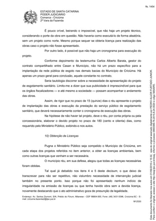 ESTADO DE SANTA CATARINA
PODER JUDICIÁRIO
Comarca - Criciúma
2ª Vara da Fazenda
Endereço: Av. Santos Dumont, S/N, Prédio do Fórum, Milanese - CEP 88804-500, Fone: (48) 3431-5396, Criciúma-SC - E-
mail: criciuma.fazenda2@tjsc.jus.br
M12530
É pouco crível, beirando o impossível, que não haja um projeto técnico,
considerando o porte da obra em questão. Não haveria como executá-lo de forma aleatória,
sem um projeto como norte. Mesmo porque sequer se obteria licença para realização das
obras caso o projeto não fosse apresentado.
Por outro lado, é possível que não haja um cronograma para execução do
projeto.
Conforme depoimento da testemunha Carlos Alberto Barata, gestor do
contrato compartilhado entre Casan e Município, não há um prazo específico para a
implantação da rede pública de esgoto nas demais bacias do Município de Criciúma. Há
apenas um prazo geral para conclusão, aquele constante no contrato.
Seria tautologia discorrer sobre a necessidade de apresentação do projeto
de esgotamento sanitário. Limito-me a dizer que sua publicidade é imprescindível para que
os órgãos fiscalizadores — e até mesmo a sociedade — possam acompanhar o andamento
das obras.
Assim, de rigor que no prazo de 15 (quinze) dias o réu apresente o projeto
de implantação das obras e execução da prestação do serviço público de esgotamento
sanitário, que deverá necessariamente conter o cronograma de execução das obras.
Na hipótese de não haver tal projeto, deve o réu, por conta própria ou pela
concessionária, elaborar o devido projeto no prazo de 180 (cento e oitenta) dias, como
requerido pelo Ministério Público, exibindo-o nos autos.
10) Obtenção de Licenças
Pugna o Ministério Público seja compelido o Município de Criciúma, em
cada etapa dos projetos referidos no item anterior, a obter as licenças ambientais, bem
como outras licenças que venham a ser necessária.
O município réu, em sua defesa, alegou que todas as licenças necessárias
foram obtidas.
Tal qual já debatido nos itens 4 e 5 deste decisum, o que deixo de
transcrever para não ser repetitivo, não vislumbro necessidade de intervenção judicial
também no presente ponto. Isso porque não foi apresentado nenhum indício de
irregularidade na emissão de licenças ou que tenha havido obra sem a devida licença,
novamente destacando que o ato administrativo goza de presunção de legalidade.
Paraconferirooriginal,acesseositehttp://esaj.tjsc.jus.br/esaj,informeoprocesso0900399-76.2015.8.24.0020ecdigo56545FE.
Estedocumentofoiliberadonosautosem01/06/2016s15:32,cpiadooriginalassinadodigitalmenteporPEDROAUJORFURTADOJUNIOR.
fls. 1454
 
