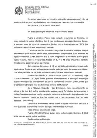 ESTADO DE SANTA CATARINA
PODER JUDICIÁRIO
Comarca - Criciúma
2ª Vara da Fazenda
Endereço: Av. Santos Dumont, S/N, Prédio do Fórum, Milanese - CEP 88804-500, Fone: (48) 3431-5396, Criciúma-SC - E-
mail: criciuma.fazenda2@tjsc.jus.br
M12530
Em suma, salvo prova em contrário (até então não apresentada), não há
ausência de licença ou irregularidade na sua obtenção, nos casos em que é necessária.
Não procede, pois, o pedido neste ponto.
11) Execução Integral das Obras de Saneamento Básico
Pugna o Ministério Público seja obrigado o Município de Criciúma, no
prazo indicado no projeto referido no item 9, mas condicionado ao prazo máximo de 3 anos,
a executar todas as obras de saneamento básico, com a integralização de 100% dos
imóveis na rede pública de esgotamento sanitário.
O município réu, em sua defesa, alegou que é inviável a execução integral
das obras no prazo máximo de três anos, considerando a complexidade, custo e volume de
ações necessárias. Ainda, destacou que o Plano Integrado de Saneamento Básico prevê
ações de curto, médio e longo prazo, fixados em 5, 10 e 15 anos, enquanto o contrato
firmado com a Casan tem prazo de 30 anos.
Sem maiores digressões, já há um contrato administrativo firmado pelo
Município de Criciúma com a Casan para executar todas as obras de saneamento básico,
com a integralização de 100% dos imóveis na rede pública de esgotamento sanitário.
Trata-se do contrato n. 277/PMC/2012 (folhas 857 e seguintes), cuja
"Cláusula Primeira – Do Objeto" define que cabe à concessionária a "prestação de serviços
públicos municipais de abastecimento de água e esgotamento sanitário". Define, ainda, que
a "concessão abrangerá toda a extensão do território do Município".
Já a "Cláusula Segunda – Das Definições", mais especificamente na
alínea c do item 2.1, define esgotamento sanitário como "atividades, infraestruturas e
instalações operacionais de coleta, transporte, tratamento e disposição final adequados dos
esgotos sanitários, desde as ligações prediais até o seu lançamento final no meio
ambiente". [grifo nosso]
Denoto que a concessão havida esgota as ações necessárias para que a
rede pública de esgotamento sanitário abranja a totalidade dos munícipes.
Resta analisar a questão do prazo.
Pugna o Ministério Pública que as obras tenham prazo máximo de 3 (três)
anos, contra o que se opõe o Município.
Razão assiste ao Município.
Paraconferirooriginal,acesseositehttp://esaj.tjsc.jus.br/esaj,informeoprocesso0900399-76.2015.8.24.0020ecdigo56545FE.
Estedocumentofoiliberadonosautosem01/06/2016s15:32,cpiadooriginalassinadodigitalmenteporPEDROAUJORFURTADOJUNIOR.
fls. 1455
 