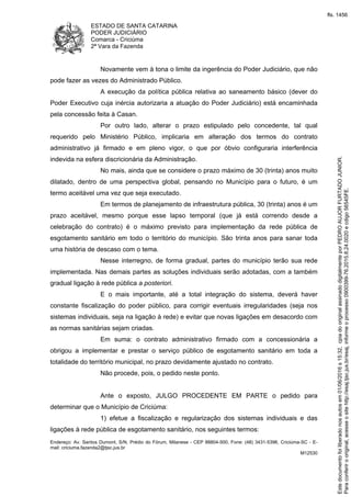 ESTADO DE SANTA CATARINA
PODER JUDICIÁRIO
Comarca - Criciúma
2ª Vara da Fazenda
Endereço: Av. Santos Dumont, S/N, Prédio do Fórum, Milanese - CEP 88804-500, Fone: (48) 3431-5396, Criciúma-SC - E-
mail: criciuma.fazenda2@tjsc.jus.br
M12530
Novamente vem à tona o limite da ingerência do Poder Judiciário, que não
pode fazer as vezes do Administrado Público.
A execução da política pública relativa ao saneamento básico (dever do
Poder Executivo cuja inércia autorizaria a atuação do Poder Judiciário) está encaminhada
pela concessão feita à Casan.
Por outro lado, alterar o prazo estipulado pelo concedente, tal qual
requerido pelo Ministério Público, implicaria em alteração dos termos do contrato
administrativo já firmado e em pleno vigor, o que por óbvio configuraria interferência
indevida na esfera discricionária da Administração.
No mais, ainda que se considere o prazo máximo de 30 (trinta) anos muito
dilatado, dentro de uma perspectiva global, pensando no Município para o futuro, é um
termo aceitável uma vez que seja executado.
Em termos de planejamento de infraestrutura pública, 30 (trinta) anos é um
prazo aceitável, mesmo porque esse lapso temporal (que já está correndo desde a
celebração do contrato) é o máximo previsto para implementação da rede pública de
esgotamento sanitário em todo o território do município. São trinta anos para sanar toda
uma história de descaso com o tema.
Nesse interregno, de forma gradual, partes do município terão sua rede
implementada. Nas demais partes as soluções individuais serão adotadas, com a também
gradual ligação à rede pública a posteriori.
E o mais importante, até a total integração do sistema, deverá haver
constante fiscalização do poder público, para corrigir eventuais irregularidades (seja nos
sistemas individuais, seja na ligação à rede) e evitar que novas ligações em desacordo com
as normas sanitárias sejam criadas.
Em suma: o contrato administrativo firmado com a concessionária a
obrigou a implementar e prestar o serviço público de esgotamento sanitário em toda a
totalidade do território municipal, no prazo devidamente ajustado no contrato.
Não procede, pois, o pedido neste ponto.
Ante o exposto, JULGO PROCEDENTE EM PARTE o pedido para
determinar que o Município de Criciúma:
1) efetue a fiscalização e regularização dos sistemas individuais e das
ligações à rede pública de esgotamento sanitário, nos seguintes termos:
Paraconferirooriginal,acesseositehttp://esaj.tjsc.jus.br/esaj,informeoprocesso0900399-76.2015.8.24.0020ecdigo56545FE.
Estedocumentofoiliberadonosautosem01/06/2016s15:32,cpiadooriginalassinadodigitalmenteporPEDROAUJORFURTADOJUNIOR.
fls. 1456
 