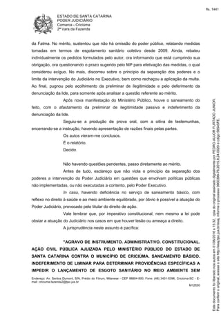 ESTADO DE SANTA CATARINA
PODER JUDICIÁRIO
Comarca - Criciúma
2ª Vara da Fazenda
Endereço: Av. Santos Dumont, S/N, Prédio do Fórum, Milanese - CEP 88804-500, Fone: (48) 3431-5396, Criciúma-SC - E-
mail: criciuma.fazenda2@tjsc.jus.br
M12530
da Fatma. No mérito, sustentou que não há omissão do poder público, relatando medidas
tomadas em termos de esgotamento sanitário coletivo desde 2009. Ainda, rebateu
individualmente os pedidos formulados pelo autor, ora informando que está cumprindo sua
obrigação, ora questionando o prazo sugerido pelo MP para efetivação das medidas, o qual
considerou exíguo. No mais, discorreu sobre o princípio da separação dos poderes e o
limite da intervenção do Judiciário no Executivo, bem como rechaçou a aplicação da multa.
Ao final, pugnou pelo acolhimento da preliminar de ilegitimidade e pelo deferimento da
denunciação da lide, para somente após analisar a questão referente ao mérito.
Após nova manifestação do Ministério Público, houve o saneamento do
feito, com o afastamento da preliminar de ilegitimidade passiva e indeferimento da
denunciação da lide.
Seguiu-se a produção de prova oral, com a oitiva de testemunhas,
encerrando-se a instrução, havendo apresentação de razões finais pelas partes.
Os autos vieram-me conclusos.
É o relatório.
Decido.
Não havendo questões pendentes, passo diretamente ao mérito.
Antes de tudo, esclareço que não viola o princípio da separação dos
poderes a intervenção do Poder Judiciário em questões que envolvam políticas públicas
não implementadas, ou não executadas a contento, pelo Poder Executivo.
In casu, havendo deficiência no serviço de saneamento básico, com
reflexo no direito à saúde e ao meio ambiente equilibrado, por óbvio é possível a atuação do
Poder Judiciário, provocado pelo titular do direito de ação.
Vale lembrar que, por imperativo constitucional, nem mesmo a lei pode
obstar a atuação do Judiciário nos casos em que houver lesão ou ameaça a direito.
A jurisprudência neste assunto é pacífica:
"AGRAVO DE INSTRUMENTO. ADMINISTRATIVO. CONSTITUCIONAL.
AÇÃO CIVIL PÚBLICA AJUIZADA PELO MINISTÉRIO PÚBLICO DO ESTADO DE
SANTA CATARINA CONTRA O MUNICÍPIO DE CRICIÚMA. SANEAMENTO BÁSICO.
INDEFERIMENTO DE LIMINAR PARA DETERMINAR PROVIDÊNCIAS ESPECÍFICAS A
IMPEDIR O LANÇAMENTO DE ESGOTO SANITÁRIO NO MEIO AMBIENTE SEM
Paraconferirooriginal,acesseositehttp://esaj.tjsc.jus.br/esaj,informeoprocesso0900399-76.2015.8.24.0020ecdigo56545FE.
Estedocumentofoiliberadonosautosem01/06/2016s15:32,cpiadooriginalassinadodigitalmenteporPEDROAUJORFURTADOJUNIOR.
fls. 1441
 