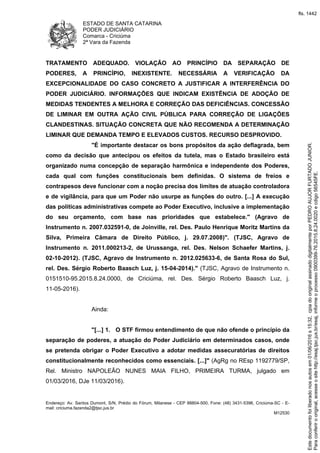 ESTADO DE SANTA CATARINA
PODER JUDICIÁRIO
Comarca - Criciúma
2ª Vara da Fazenda
Endereço: Av. Santos Dumont, S/N, Prédio do Fórum, Milanese - CEP 88804-500, Fone: (48) 3431-5396, Criciúma-SC - E-
mail: criciuma.fazenda2@tjsc.jus.br
M12530
TRATAMENTO ADEQUADO. VIOLAÇÃO AO PRINCÍPIO DA SEPARAÇÃO DE
PODERES, A PRINCÍPIO, INEXISTENTE. NECESSÁRIA A VERIFICAÇÃO DA
EXCEPCIONALIDADE DO CASO CONCRETO A JUSTIFICAR A INTERFERÊNCIA DO
PODER JUDICIÁRIO. INFORMAÇÕES QUE INDICAM EXISTÊNCIA DE ADOÇÃO DE
MEDIDAS TENDENTES A MELHORA E CORREÇÃO DAS DEFICIÊNCIAS. CONCESSÃO
DE LIMINAR EM OUTRA AÇÃO CIVIL PÚBLICA PARA CORREÇÃO DE LIGAÇÕES
CLANDESTINAS. SITUAÇÃO CONCRETA QUE NÃO RECOMENDA A DETERMINAÇÃO
LIMINAR QUE DEMANDA TEMPO E ELEVADOS CUSTOS. RECURSO DESPROVIDO.
"É importante destacar os bons propósitos da ação deflagrada, bem
como da decisão que antecipou os efeitos da tutela, mas o Estado brasileiro está
organizado numa concepção de separação harmônica e independente dos Poderes,
cada qual com funções constitucionais bem definidas. O sistema de freios e
contrapesos deve funcionar com a noção precisa dos limites de atuação controladora
e de vigilância, para que um Poder não usurpe as funções do outro. [...] A execução
das políticas administrativas compete ao Poder Executivo, inclusive a implementação
do seu orçamento, com base nas prioridades que estabelece." (Agravo de
Instrumento n. 2007.032591-0, de Joinville, rel. Des. Paulo Henrique Moritz Martins da
Silva, Primeira Câmara de Direito Público, j. 29.07.2008)". (TJSC, Agravo de
Instrumento n. 2011.000213-2, de Urussanga, rel. Des. Nelson Schaefer Martins, j.
02-10-2012). (TJSC, Agravo de Instrumento n. 2012.025633-6, de Santa Rosa do Sul,
rel. Des. Sérgio Roberto Baasch Luz, j. 15-04-2014)." (TJSC, Agravo de Instrumento n.
0151510-95.2015.8.24.0000, de Criciúma, rel. Des. Sérgio Roberto Baasch Luz, j.
11-05-2016).
Ainda:
"[...] 1. O STF firmou entendimento de que não ofende o princípio da
separação de poderes, a atuação do Poder Judiciário em determinados casos, onde
se pretenda obrigar o Poder Executivo a adotar medidas assecuratórias de direitos
constitucionalmente reconhecidos como essenciais. [...]" (AgRg no REsp 1192779/SP,
Rel. Ministro NAPOLEÃO NUNES MAIA FILHO, PRIMEIRA TURMA, julgado em
01/03/2016, DJe 11/03/2016).
Paraconferirooriginal,acesseositehttp://esaj.tjsc.jus.br/esaj,informeoprocesso0900399-76.2015.8.24.0020ecdigo56545FE.
Estedocumentofoiliberadonosautosem01/06/2016s15:32,cpiadooriginalassinadodigitalmenteporPEDROAUJORFURTADOJUNIOR.
fls. 1442
 