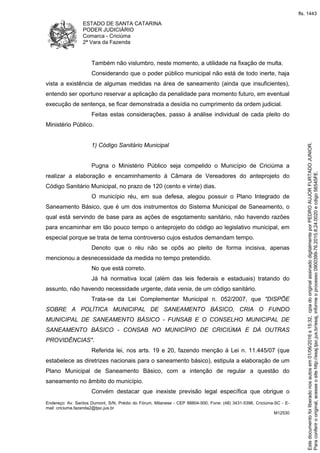 ESTADO DE SANTA CATARINA
PODER JUDICIÁRIO
Comarca - Criciúma
2ª Vara da Fazenda
Endereço: Av. Santos Dumont, S/N, Prédio do Fórum, Milanese - CEP 88804-500, Fone: (48) 3431-5396, Criciúma-SC - E-
mail: criciuma.fazenda2@tjsc.jus.br
M12530
Também não vislumbro, neste momento, a utilidade na fixação de multa.
Considerando que o poder público municipal não está de todo inerte, haja
vista a existência de algumas medidas na área de saneamento (ainda que insuficientes),
entendo ser oportuno reservar a aplicação da penalidade para momento futuro, em eventual
execução de sentença, se ficar demonstrada a desídia no cumprimento da ordem judicial.
Feitas estas considerações, passo à análise individual de cada pleito do
Ministério Público.
1) Código Sanitário Municipal
Pugna o Ministério Público seja compelido o Município de Criciúma a
realizar a elaboração e encaminhamento à Câmara de Vereadores do anteprojeto do
Código Sanitário Municipal, no prazo de 120 (cento e vinte) dias.
O município réu, em sua defesa, alegou possuir o Plano Integrado de
Saneamento Básico, que é um dos instrumentos do Sistema Municipal de Saneamento, o
qual está servindo de base para as ações de esgotamento sanitário, não havendo razões
para encaminhar em tão pouco tempo o anteprojeto do código ao legislativo municipal, em
especial porque se trata de tema controverso cujos estudos demandam tempo.
Denoto que o réu não se opôs ao pleito de forma incisiva, apenas
mencionou a desnecessidade da medida no tempo pretendido.
No que está correto.
Já há normativa local (além das leis federais e estaduais) tratando do
assunto, não havendo necessidade urgente, data venia, de um código sanitário.
Trata-se da Lei Complementar Municipal n. 052/2007, que "DISPÕE
SOBRE A POLÍTICA MUNICIPAL DE SANEAMENTO BÁSICO, CRIA O FUNDO
MUNICIPAL DE SANEAMENTO BÁSICO - FUNSAB E O CONSELHO MUNICIPAL DE
SANEAMENTO BÁSICO - CONSAB NO MUNICÍPIO DE CRICIÚMA E DÁ OUTRAS
PROVIDÊNCIAS".
Referida lei, nos arts. 19 e 20, fazendo menção à Lei n. 11.445/07 (que
estabelece as diretrizes nacionais para o saneamento básico), estipula a elaboração de um
Plano Municipal de Saneamento Básico, com a intenção de regular a questão do
saneamento no âmbito do município.
Convém destacar que inexiste previsão legal específica que obrigue o
Paraconferirooriginal,acesseositehttp://esaj.tjsc.jus.br/esaj,informeoprocesso0900399-76.2015.8.24.0020ecdigo56545FE.
Estedocumentofoiliberadonosautosem01/06/2016s15:32,cpiadooriginalassinadodigitalmenteporPEDROAUJORFURTADOJUNIOR.
fls. 1443
 