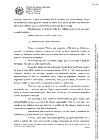 ESTADO DE SANTA CATARINA
PODER JUDICIÁRIO
Comarca - Criciúma
2ª Vara da Fazenda
Endereço: Av. Santos Dumont, S/N, Prédio do Fórum, Milanese - CEP 88804-500, Fone: (48) 3431-5396, Criciúma-SC - E-
mail: criciuma.fazenda2@tjsc.jus.br
M12530
município a criar um Código Sanitário Municipal. A previsão é que preste o serviço público
de saneamento básico, podendo legislar em âmbito local, porém da forma que melhor lhe
convir, que pode não ser, necessariamente, pela criação de um código.
Não fosse isso, o manejo da Ação Civil Pública não se presta para suprir
omissão legislativa.
Não procede, pois, o pedido neste ponto.
2) Capacitação dos Fiscais Sanitaristas
Pugna o Ministério Público seja compelido o Município de Criciúma a
capacitar os servidores efetivos ocupantes da função de fiscal sanitarista, lotados no
Serviço de Vigilância Sanitária Municipal, em ações básicas de Saneamento Básico, no
prazo de 180 (cento e oitenta) dias.
O município réu, em sua defesa, alegou que os servidores já possuem
formação e há muito executam seu trabalho.
Segundo o depoimento da testemunha Andréa Bertoncini Pereira (arquivo
de áudio a folhas 1418 – trecho de seu depoimento entre 10'30" e 11'30"), atual gerente da
Vigilância Sanitária, no momento apenas três servidores daquele órgão atuam
especificamente na área de saneamento básico, sendo um engenheiro ambiental, um
engenheiro químico e uma bióloga. Testemunhou ainda que todo fiscal, ao assumir suas
funções, recebe um treinamento, não havendo capacitações posteriores.
Vislumbro que os fiscais ora com atuação em saneamento possuem
capacitação para o cargo que exercem. Todos possuem terceiro grau completo em áreas
afetas à atividade que desenvolvem. Além disso, receberam um treinamento específico
quando do ingresso na função.
Por outro lado, o autor não trouxe nenhum indício de que os fiscais sejam
desqualificados ou que necessitem de alguma capacitação. Nada há nos autos que
desabone seu trabalho, nem que deponha no sentido de não estarem suficientemente
preparados para executar o que é de sua obrigação.
Naturalmente todo profissional, qualquer que seja a área, precisa estar em
constante estudo, sob pena de ficar ultrapassado.
Contudo, afora essa necessidade genérica de aperfeiçoamento (que a
todos se aplica), não restou demonstrada a efetiva necessidade de alguma capacitação
Paraconferirooriginal,acesseositehttp://esaj.tjsc.jus.br/esaj,informeoprocesso0900399-76.2015.8.24.0020ecdigo56545FE.
Estedocumentofoiliberadonosautosem01/06/2016s15:32,cpiadooriginalassinadodigitalmenteporPEDROAUJORFURTADOJUNIOR.
fls. 1444
 