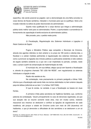 ESTADO DE SANTA CATARINA
PODER JUDICIÁRIO
Comarca - Criciúma
2ª Vara da Fazenda
Endereço: Av. Santos Dumont, S/N, Prédio do Fórum, Milanese - CEP 88804-500, Fone: (48) 3431-5396, Criciúma-SC - E-
mail: criciuma.fazenda2@tjsc.jus.br
M12530
específica, não sendo possível ao julgador, sem a demonstração de uma falha concreta no
corpo técnico de fiscais sanitários, interpelar o município para que os qualifique. Seria uma
invasão indevida na esfera do poder discricionário do administrador.
Quanto mais qualificado for o corpo técnico que integra a administração
pública tanto melhor será para os administrados. Porém, a oportunidade e conveniência no
fornecimento de capacitação é tarefa exclusiva do administrador público.
Não procede, pois, o pedido neste ponto.
3) Fiscalização, Regularização dos Sistemas Individuais e Ligações à
Rede Coletora de Esgoto
Pugna o Ministério Público seja compelido o Município de Criciúma,
através dos agentes referidos no item anterior e no prazo de 180 (cento e oitenta) dias, a
fiscalizar e a adotar medidas pertinentes à regularização dos sistemas individuais, bem
como a promover as ligações dos imóveis públicos e particulares existentes à rede coletora
de esgoto sanitário existente ou a que vier a ser implantada no período, contado, neste
caso, o prazo a partir da comprovação da implementação da rede.
O município réu, em sua defesa, alegou que já vem fazendo a fiscalização
e, através do programa chamado "SE LIGA NA REDE", vem regularizando os sistemas
individuais e a ligação à rede.
Razão não assiste ao réu.
Na contestação, mais precisamente no primeiro parágrafo a folhas 1049,
informa que a fiscalização está sendo feita nos termos delimitados no item anterior daquela
peça de defesa (referindo-se ao item 1.2 a folhas 1047/1048).
O que lá consta, na verdade, é que a fiscalização se baseia em duas
frentes.
A primeira é feita pelos servidores da Vigilância Sanitária, que, conforme
palavras da contestação, "atuam principalmente no caso de denúncias registradas, eis que
sua atuação não se resume somente nesta área, mas em muitas outras, restando
impossível aos mesmos se dedicarem a verificar as ligações de esgotamento de cada
residência, até porque a cidade de Criciúma conta com mais de 200 (duzentos) mil
habitantes, o que já demonstra a dificuldade de tais servidores a se dedicarem a um só
tema".
Paraconferirooriginal,acesseositehttp://esaj.tjsc.jus.br/esaj,informeoprocesso0900399-76.2015.8.24.0020ecdigo56545FE.
Estedocumentofoiliberadonosautosem01/06/2016s15:32,cpiadooriginalassinadodigitalmenteporPEDROAUJORFURTADOJUNIOR.
fls. 1445
 