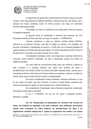 ESTADO DE SANTA CATARINA
PODER JUDICIÁRIO
Comarca - Criciúma
2ª Vara da Fazenda
Endereço: Av. Santos Dumont, S/N, Prédio do Fórum, Milanese - CEP 88804-500, Fone: (48) 3431-5396, Criciúma-SC - E-
mail: criciuma.fazenda2@tjsc.jus.br
M12530
O depoimento da testemunha Andréa Bertoncini Pereira (arquivo de áudio
a folhas 1418), atual gerente da Vigilância Sanitária, corrobora este fato, pois afirmou que a
atuação dos fiscais sanitários ocorre de forma pontual, com base em denúncias
encaminhadas àquele órgão.
Tal atuação, por óbvio, é insuficiente, pois atinge parte ínfima do universo
de ligações irregulares.
A segunda frente de fiscalização é exercida pela empresa Tec Civil
Empreiteira de Mão de Obra Ltda. ME, por força do contrato n. 142/PMC/2015.
Contudo, analisando a cópia do referido contrato (folhas 904/910),
vislumbro já na Cláusula Primeira, que trata do objeto do contrato, uma limitação nos
serviços contratados: a fiscalização se resume a 10.050 (dez mil e cinquenta) ligações de
esgoto sanitário e de fontes alternativas de águas, nos limites das Bacias do Rio Criciúma e
Rio das Antas e vinculado ao convênio firmado com a Casan.
A fiscalização contratada, então, não atinge toda a extensão territorial do
município, sendo também insuficiente, tal qual a fiscalização pontual dos fiscais da
Vigilância Sanitária.
Um outro dado de conhecimento deste Juízo que confirma a inépcia do
ente municipal é a situação existente nas ações civis públicas de autos n.
0019685-36.2013.8.24.0020 e 0902112-23.2014.8.24.0020. Naqueles feitos, mesmo com a
concessão de liminar o Município de Criciúma mostrou-se desidioso, inclusive na ordem de
vistoria, tanto mais na ordem de fazer cessar as irregularidades.
Em suma, a fiscalização é mesmo deficitária, devendo o Município, no uso
de seu poder de polícia, agir para amenizar os danos à saúde pública causados pelo
contínuo lançamento de esgoto no meio ambiente sem o devido tratamento.
Em complemento à fiscalização, deve o Município regularizar a destinação
dos esgotos residenciais e industriais.
A Lei n. 11.445/2007, em seu art. 45, caput e parágrafo primeiro,
delimitam a questão:
Art. 45. Ressalvadas as disposições em contrário das normas do
titular, da entidade de regulação e de meio ambiente, toda edificação permanente
urbana será conectada às redes públicas de abastecimento de água e de
esgotamento sanitário disponíveis e sujeita ao pagamento das tarifas e de outros
Paraconferirooriginal,acesseositehttp://esaj.tjsc.jus.br/esaj,informeoprocesso0900399-76.2015.8.24.0020ecdigo56545FE.
Estedocumentofoiliberadonosautosem01/06/2016s15:32,cpiadooriginalassinadodigitalmenteporPEDROAUJORFURTADOJUNIOR.
fls. 1446
 