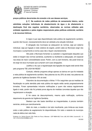 ESTADO DE SANTA CATARINA
PODER JUDICIÁRIO
Comarca - Criciúma
2ª Vara da Fazenda
Endereço: Av. Santos Dumont, S/N, Prédio do Fórum, Milanese - CEP 88804-500, Fone: (48) 3431-5396, Criciúma-SC - E-
mail: criciuma.fazenda2@tjsc.jus.br
M12530
preços públicos decorrentes da conexão e do uso desses serviços.
§ 1o Na ausência de redes públicas de saneamento básico, serão
admitidas soluções individuais de abastecimento de água e de afastamento e
destinação final dos esgotos sanitários, observadas as normas editadas pela
entidade reguladora e pelos órgãos responsáveis pelas políticas ambiental, sanitária
e de recursos hídricos.
A regra é que seja disponibilizada rede pública de esgotamento sanitário;
quando não houver, necessariamente deve ser adotada uma solução individual.
É obrigação dos munícipes se adequarem às normas, seja por sistema
individual, seja por ligação à rede coletora de esgoto, porém cabe ao Município exigir dos
munícipes o cumprimento à norma caso não o façam voluntariamente.
Até pode o Município fomentar ou subsidiar a regularização daqueles que
estão à margem das normas sanitárias, auxiliando ou facilitando a adequação, em especial
nas áreas de maior vulnerabilidade social. Porém, com ou sem fomento, não pode furtar-se
de exigir de seus munícipes que cumpram com suas obrigações.
Justifica o réu que a regularização das ligações de esgoto está sendo feita
pelo programa "SE LIGA NA REDE".
Contudo, referido programa atinge apenas os bairros em que foi instalada
a rede pública de esgotamento sanitário. Nas palavras do réu 25% do total; nas palavras da
gerente da Vigilância Sanitária 10% do total.
Vislumbro da documentação a folhas 1119 e seguintes que as medidas de
fiscalização na parte atendida pela rede pública de esgoto estão sendo progressivamente
tomadas. Foram apresentadas inclusive notificações a quem não estava regularmente
ligado à rede, porém não foi juntada prova alguma de medidas concretas àqueles que não
regularizaram a situação.
E há casos de descumprimento, mesmo após notificação, conforme
depoimento da gerente da Vigilância Sanitária.
Destaco que não basta identificar as irregularidades, é preciso também
saná-las, ainda que coercitivamente.
Além do mais, a medida é de todo insuficiente, pois limita-se aos locais
onde a rede pública de esgotamento foi disponibilizada. Em todo o restante do município
nada de efetivo tem sido feito.
Paraconferirooriginal,acesseositehttp://esaj.tjsc.jus.br/esaj,informeoprocesso0900399-76.2015.8.24.0020ecdigo56545FE.
Estedocumentofoiliberadonosautosem01/06/2016s15:32,cpiadooriginalassinadodigitalmenteporPEDROAUJORFURTADOJUNIOR.
fls. 1447
 