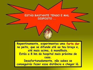 ESTÁS BASTANTE TENSO E MAL
             DISPOSTO ….




Repentinamente, experimentas uma forte dor
no peito, que se difunde até ao teu braço e,
        até mais acima, à mandíbula.
  Estás a 8 km do hospital mais próximo de
                    casa.
     Desafortunadamente, não sabes se
conseguirás fazer essa distância e chegar lá.
 