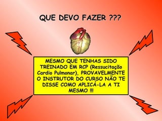 QUE DEVO FAZER ???




   MESMO QUE TENHAS SIDO
 TREINADO EM RCP (Ressucitação
Cardio Pulmonar), PROVAVELMENTE
O INSTRUTOR DO CURSO NÃO TE
  DISSE COMO APLICÁ-LA A TI
            MESMO !!!
 