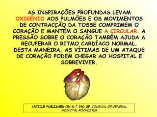 AS INSPIRAÇÕES PROFUNDAS LEVAM
 OXIGÉNIO AOS PULMÕES E OS MOVIMENTOS
  DE CONTRACÇÃO DA TOSSE COMPRIMEM O
CORAÇÃO E MANTÊM O SANGUE A CIRCULAR. A
PRESSÃO SOBRE O CORAÇÃO TAMBÉM AJUDA A
   RECUPERAR O RITMO CARDÍACO NORMAL.
DESTA MANEIRA, AS VÍTIMAS DE UM ATAQUE
 DE CORAÇÃO PODEM CHEGAR AO HOSPITAL E
               SOBREVIVER.




     ARTICLE PUBLISHED ON N.º 240 OF JOURNAL OF GENERAL
                     HOSPITAL ROCHESTER
 