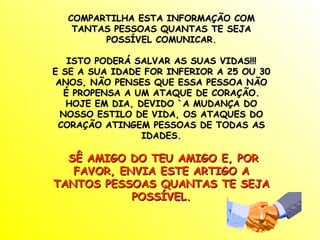 COMPARTILHA ESTA INFORMAÇÃO COM
   TANTAS PESSOAS QUANTAS TE SEJA
        POSSÍVEL COMUNICAR.

    ISTO PODERÁ SALVAR AS SUAS VIDAS!!!
E SE A SUA IDADE FOR INFERIOR A 25 OU 30
 ANOS, NÃO PENSES QUE ESSA PESSOA NÃO
   É PROPENSA A UM ATAQUE DE CORAÇÃO.
   HOJE EM DIA, DEVIDO `A MUDANÇA DO
  NOSSO ESTILO DE VIDA, OS ATAQUES DO
 CORAÇÃO ATINGEM PESSOAS DE TODAS AS
                 IDADES.

  SÊ AMIGO DO TEU AMIGO E, POR
   FAVOR, ENVIA ESTE ARTIGO A
TANTOS PESSOAS QUANTAS TE SEJA
            POSSÍVEL.
 