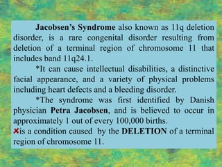 Jacobsen’s Syndrome also known as 11q deletion
disorder, is a rare congenital disorder resulting from
deletion of a terminal region of chromosome 11 that
includes band 11q24.1.
       *It can cause intellectual disabilities, a distinctive
facial appearance, and a variety of physical problems
including heart defects and a bleeding disorder.
       *The syndrome was first identified by Danish
physician Petra Jacobsen, and is believed to occur in
approximately 1 out of every 100,000 births.
  is a condition caused by the DELETION of a terminal
region of chromosome 11.
 