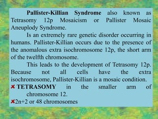 Pallister-Killian Syndrome also known as
Tetrasomy 12p Mosaicism or Pallister Mosaic
Aneuplody Syndrome.
       Is an extremely rare genetic disorder occurring in
humans. Pallister-Killian occurs due to the presence of
the anomalous extra isochromosome 12p, the short arm
of the twelfth chromosome.
       This leads to the development of Tetrasomy 12p.
Because      not     all   cells    have     the    extra
isochromosome, Pallister-Killian is a mosaic condition.
   TETRASOMY            in   the    smaller    arm     of
       chromosome 12.
  2n+2 or 48 chromosomes
 