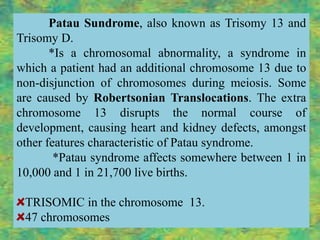 Patau Sundrome, also known as Trisomy 13 and
Trisomy D.
       *Is a chromosomal abnormality, a syndrome in
which a patient had an additional chromosome 13 due to
non-disjunction of chromosomes during meiosis. Some
are caused by Robertsonian Translocations. The extra
chromosome 13 disrupts the normal course of
development, causing heart and kidney defects, amongst
other features characteristic of Patau syndrome.
        *Patau syndrome affects somewhere between 1 in
10,000 and 1 in 21,700 live births.

 TRISOMIC in the chromosome 13.
 47 chromosomes
 