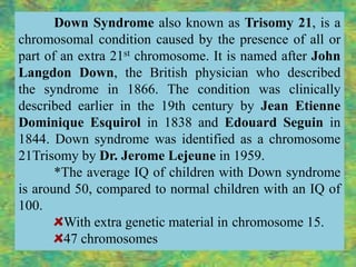 Down Syndrome also known as Trisomy 21, is a
chromosomal condition caused by the presence of all or
part of an extra 21st chromosome. It is named after John
Langdon Down, the British physician who described
the syndrome in 1866. The condition was clinically
described earlier in the 19th century by Jean Etienne
Dominique Esquirol in 1838 and Edouard Seguin in
1844. Down syndrome was identified as a chromosome
21Trisomy by Dr. Jerome Lejeune in 1959.
       *The average IQ of children with Down syndrome
is around 50, compared to normal children with an IQ of
100.
         With extra genetic material in chromosome 15.
         47 chromosomes
 