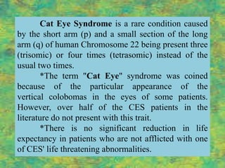 Cat Eye Syndrome is a rare condition caused
by the short arm (p) and a small section of the long
arm (q) of human Chromosome 22 being present three
(trisomic) or four times (tetrasomic) instead of the
usual two times.
       *The term "Cat Eye" syndrome was coined
because of the particular appearance of the
vertical colobomas in the eyes of some patients.
However, over half of the CES patients in the
literature do not present with this trait.
       *There is no significant reduction in life
expectancy in patients who are not afflicted with one
of CES' life threatening abnormalities.
 