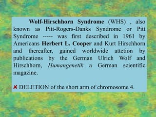 Wolf-Hirschhorn Syndrome (WHS) , also
known as Pitt-Rogers-Danks Syndrome or Pitt
Syndrome ----- was first described in 1961 by
Americans Herbert L. Cooper and Kurt Hirschhorn
and thereafter, gained worldwide attetion by
publications by the German Ulrich Wolf and
Hirschhorn, Humangenetik a German scientific
magazine.

  DELETION of the short arm of chromosome 4.
 