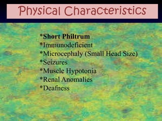 Physical Characteristics

   *Short Philtrum
   *Immunodeficient
   *Microcephaly (Small Head Size)
   *Seizures
   *Muscle Hypotonia
   *Renal Anomalies
   *Deafness
 