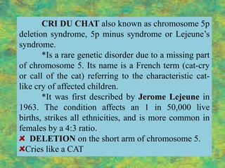 CRI DU CHAT also known as chromosome 5p
deletion syndrome, 5p minus syndrome or Lejeune’s
syndrome.
       *Is a rare genetic disorder due to a missing part
of chromosome 5. Its name is a French term (cat-cry
or call of the cat) referring to the characteristic cat-
like cry of affected children.
       *It was first described by Jerome Lejeune in
1963. The condition affects an 1 in 50,000 live
births, strikes all ethnicities, and is more common in
females by a 4:3 ratio.
   DELETION on the short arm of chromosome 5.
  Cries like a CAT
 