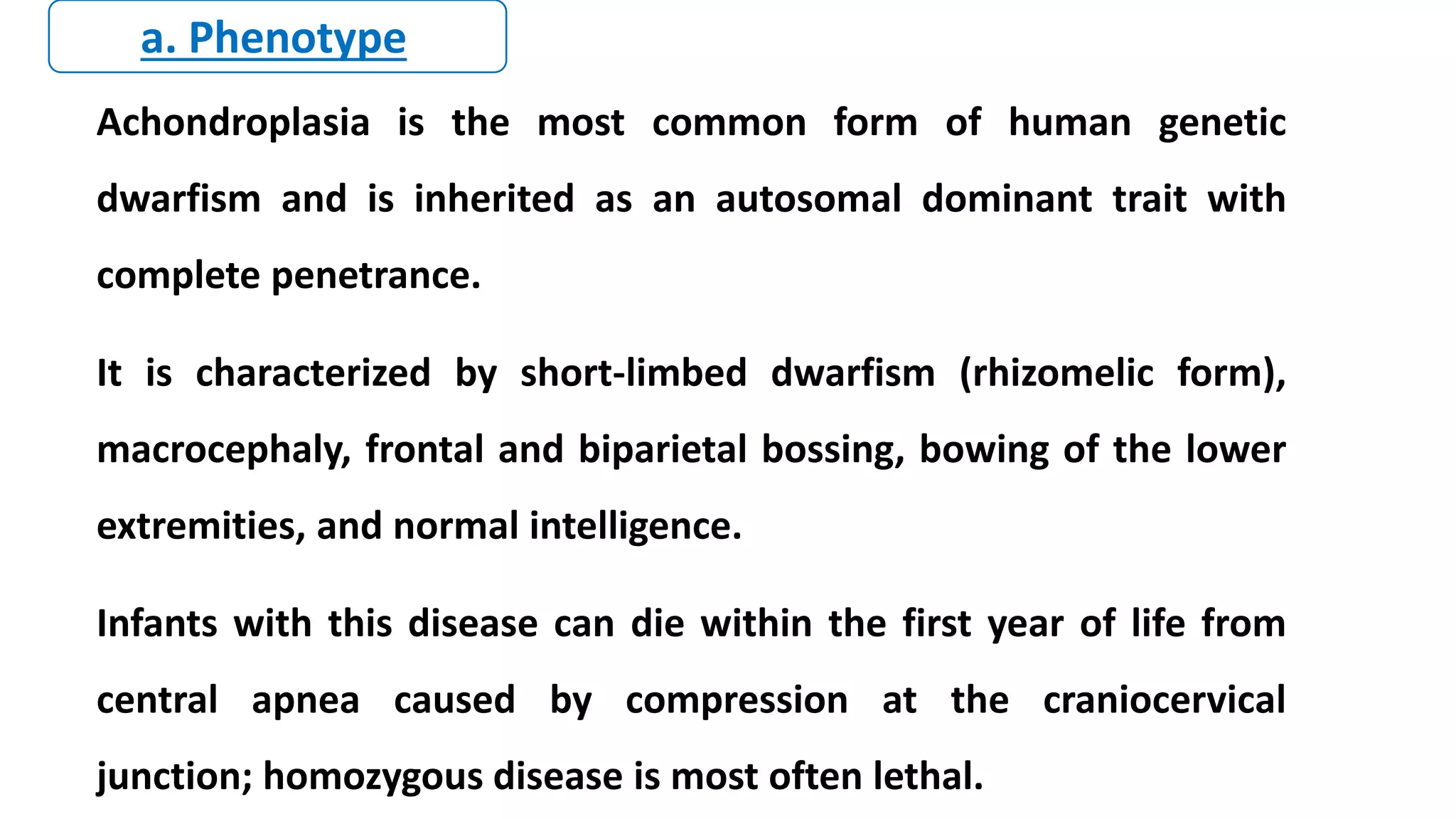 Achondroplasia is the most common form of human genetic
dwarfism and is inherited as an autosomal dominant trait with
complete penetrance.
It is characterized by short-limbed dwarfism (rhizomelic form),
macrocephaly, frontal and biparietal bossing, bowing of the lower
extremities, and normal intelligence.
Infants with this disease can die within the first year of life from
central apnea caused by compression at the craniocervical
junction; homozygous disease is most often lethal.
a. Phenotype
 