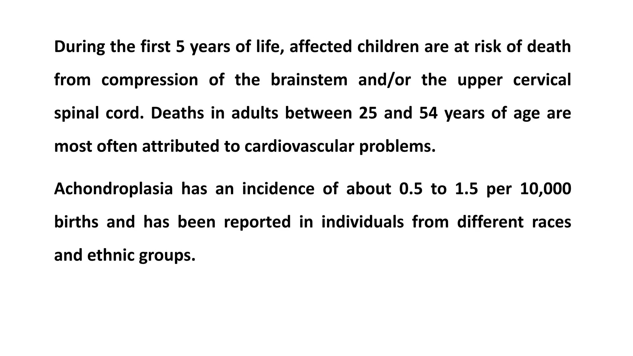 During the first 5 years of life, affected children are at risk of death
from compression of the brainstem and/or the upper cervical
spinal cord. Deaths in adults between 25 and 54 years of age are
most often attributed to cardiovascular problems.
Achondroplasia has an incidence of about 0.5 to 1.5 per 10,000
births and has been reported in individuals from different races
and ethnic groups.
 