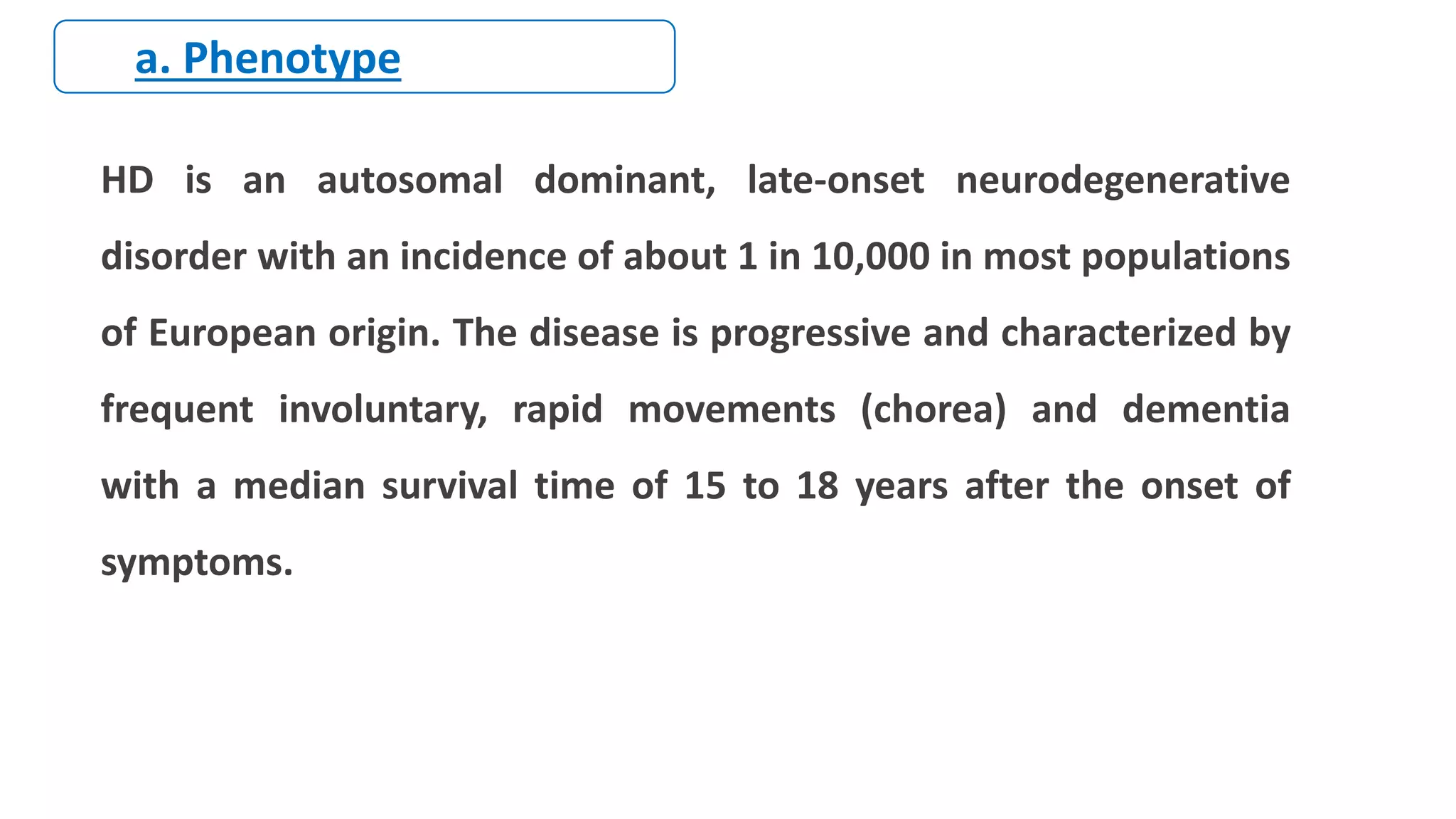 HD is an autosomal dominant, late-onset neurodegenerative
disorder with an incidence of about 1 in 10,000 in most populations
of European origin. The disease is progressive and characterized by
frequent involuntary, rapid movements (chorea) and dementia
with a median survival time of 15 to 18 years after the onset of
symptoms.
a. Phenotype
 