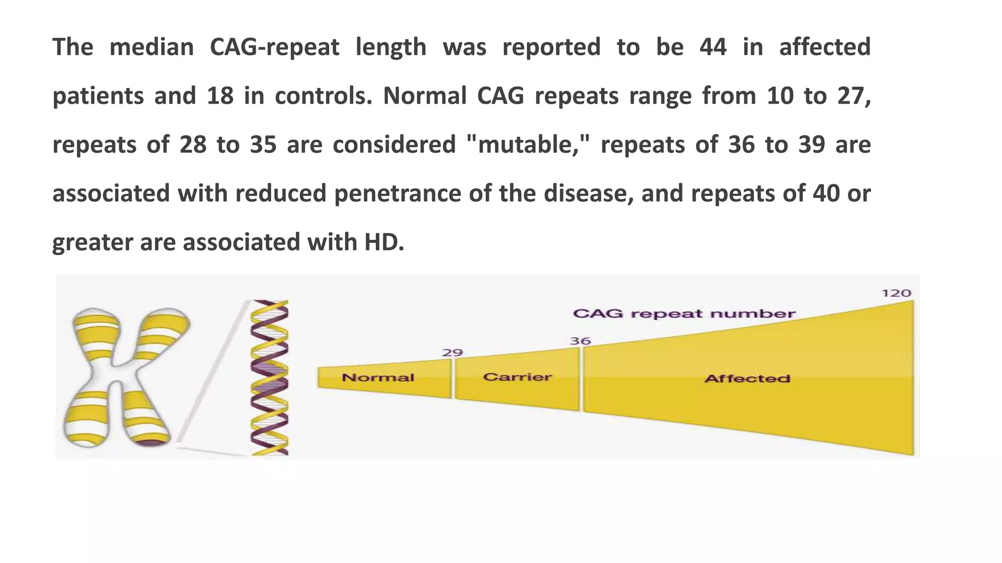 The median CAG-repeat length was reported to be 44 in affected
patients and 18 in controls. Normal CAG repeats range from 10 to 27,
repeats of 28 to 35 are considered "mutable," repeats of 36 to 39 are
associated with reduced penetrance of the disease, and repeats of 40 or
greater are associated with HD.
 