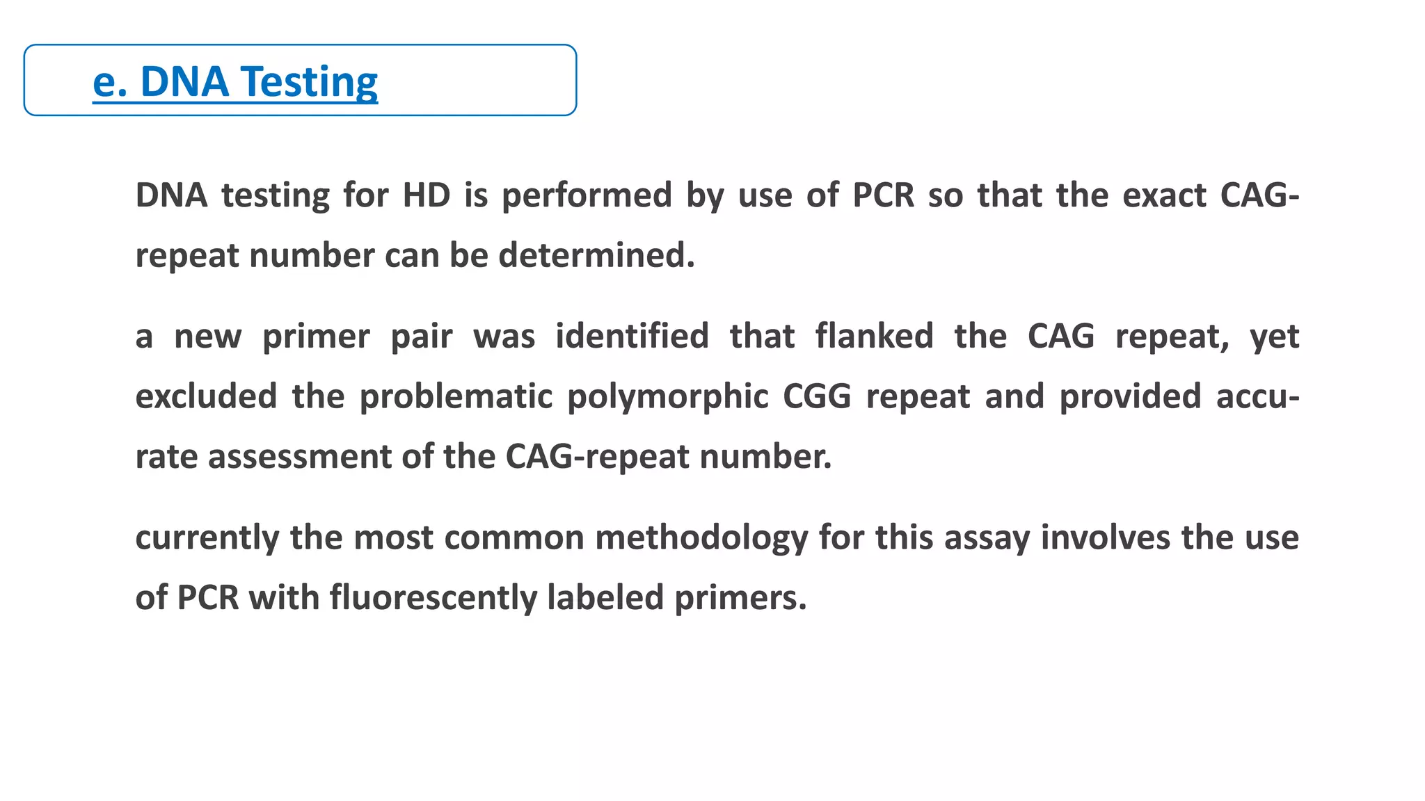 DNA testing for HD is performed by use of PCR so that the exact CAG-
repeat number can be determined.
a new primer pair was identified that flanked the CAG repeat, yet
excluded the problematic polymorphic CGG repeat and provided accu-
rate assessment of the CAG-repeat number.
currently the most common methodology for this assay involves the use
of PCR with fluorescently labeled primers.
e. DNA Testing
 